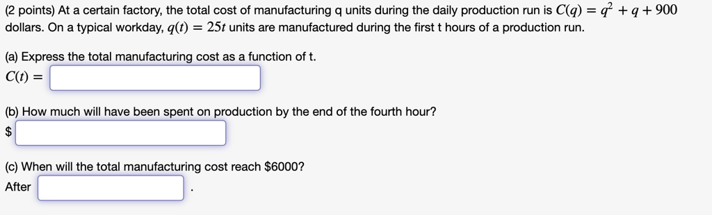At a certain factory, the total cost of manufacturing q units during the daily production run is C(q) = q^2 + q + 900 dollars. On a typical workday, q(t) = 25t units are manufactured during the first t hours of a production run.
(a) Express the total manufacturing cost as a function of t.
C(t) = 
(b) How much will have been spent on production by the end of the fourth hour?
(c) When will the total manufacturing cost reach6000?
After