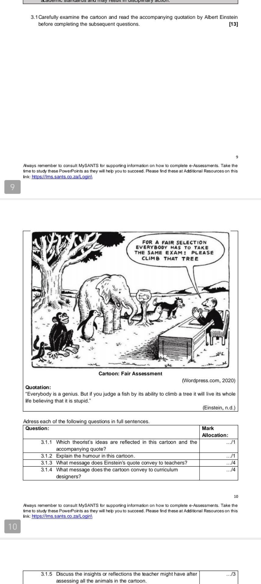 3.1 Carefully examine the cartoon and read the accompanying quotation by Albert Einstein before completing the subsequent questions.
[13]
9
Aways remember to consult MySANTS for supporting information on how to complete e-Assessments. Take the time to study these PowerPoints as they will help you to succeed. Please find these at Additional Resources on this ink: https://Ims.sants.co.za/Login
9

Cartoon: Fair Assessment
(Wordpress.com, 2020)
Quotation:
"Everybody is a genius. But if you judge a fish by its ability to climb a tree it will live its whole life believing that it is stupid."
(Einstein, n.d.)
Adress each of the following questions in full sentences.

Question:          
Mark 

Allocation:
 

     
Which theorist's ideas are reflected in this cartoon and the 

accompanying quote?
     .../1 

3.1.2     Explain the humour in this cartoon.     .../1 

3.1.3     What message does Einstein's quote convey to teachers?     .../4 

     
What message does the cartoon convey to curriculum 

designers?
     .../4 


10

Aways remember to consult MySANTS for supporting information on how to complete e-Assessments. Take the time to study these PowerPoints as they will help you to succeed. Please find these at Additional Resources on this ink: https://Ims.sants.co.za/Login
10
3.1.5 Discuss the insights or reflections the teacher might have after
assessing all the animals in the cartoon.
