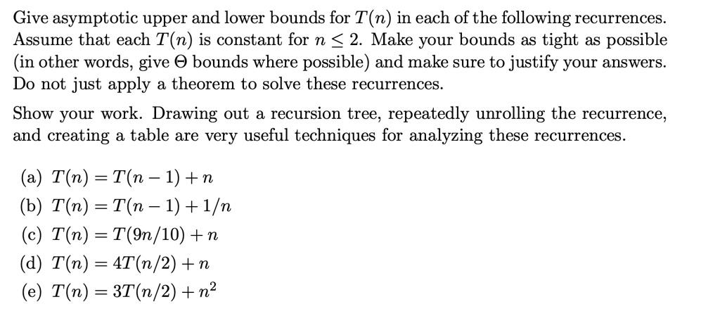 Give asymptotic upper and lower bounds for T(n) in each of the following recurrences. Assume that each T(n) is constant for n ? 2. Make your bounds as tight as possible (in other words, give ? bounds where possible) and make sure to justify your answers. Do not just apply a theorem to solve these recurrences.

Show your work. Drawing out a recursion tree, repeatedly unrolling the recurrence, and creating a table are very useful techniques for analyzing these recurrences.

(a) T(n) = T(n ? 1) + n
(b) T(n) = T(n ? 1) + 1/n
(c) T(n) = T(9n/10) + n
(d) T(n) = 4T(n/2) + n
(e) T(n) = 3T(n/2) + n^2