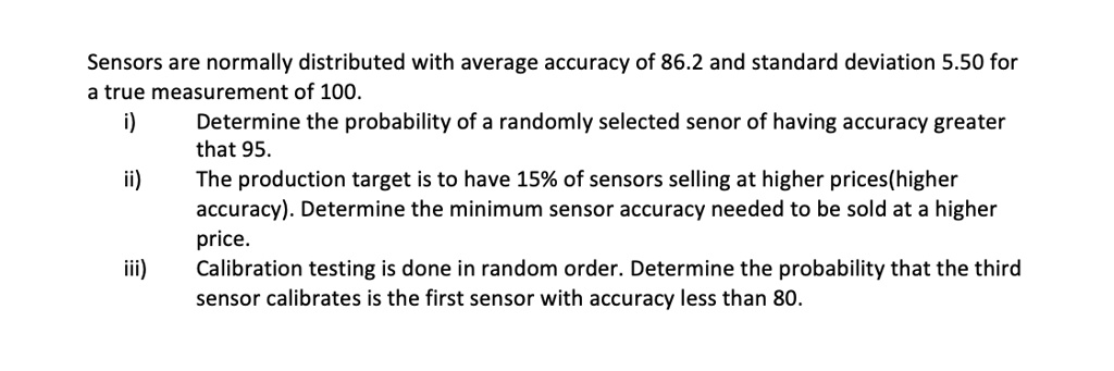 Sensors are normally distributed with average accuracy of 86.2 and standard deviation 5.50 for a true measurement of 100.
i) Determine the probability of a randomly selected senor of having accuracy greater that 95.
ii) The production target is to have 15% of sensors selling at higher prices(higher accuracy). Determine the minimum sensor accuracy needed to be sold at a higher price.
iii) Calibration testing is done in random order. Determine the probability that the third sensor calibrates is the first sensor with accuracy less than 80.