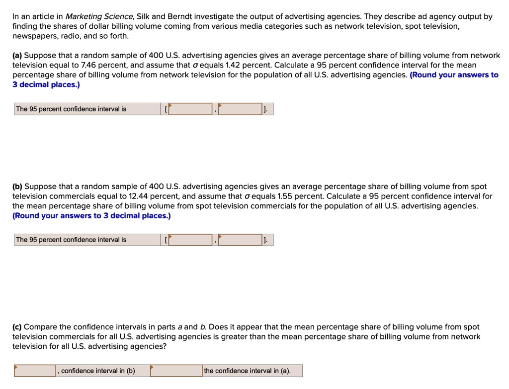 In an article in Marketing Science, Silk and Berndt investigate the output of advertising agencies. They describe ad agency output by finding the shares of dollar billing volume coming from various media categories such as network television, spot television, newspapers, radio, and so forth.

(a) Suppose that a random sample of 400 U.S. advertising agencies gives an average percentage share of billing volume from network television equal to 7.46 percent, and assume that ? equals 1.42 percent. Calculate a 95 percent confidence interval for the mean percentage share of billing volume from network television for the population of all U.S. advertising agencies. (Round your answers to 3 decimal places.)

The 95 percent confidence interval is [ , ].

(b) Suppose that a random sample of 400 U.S. advertising agencies gives an average percentage share of billing volume from spot television commercials equal to 12.44 percent, and assume that ? equals 1.55 percent. Calculate a 95 percent confidence interval for the mean percentage share of billing volume from spot television commercials for the population of all U.S. advertising agencies. (Round your answers to 3 decimal places.)

The 95 percent confidence interval is [ , ].

(c) Compare the confidence intervals in parts a and b. Does it appear that the mean percentage share of billing volume from spot television commercials for all U.S. advertising agencies is greater than the mean percentage share of billing volume from network television for all U.S. advertising agencies?

, confidence interval in (b) the confidence interval in (a).