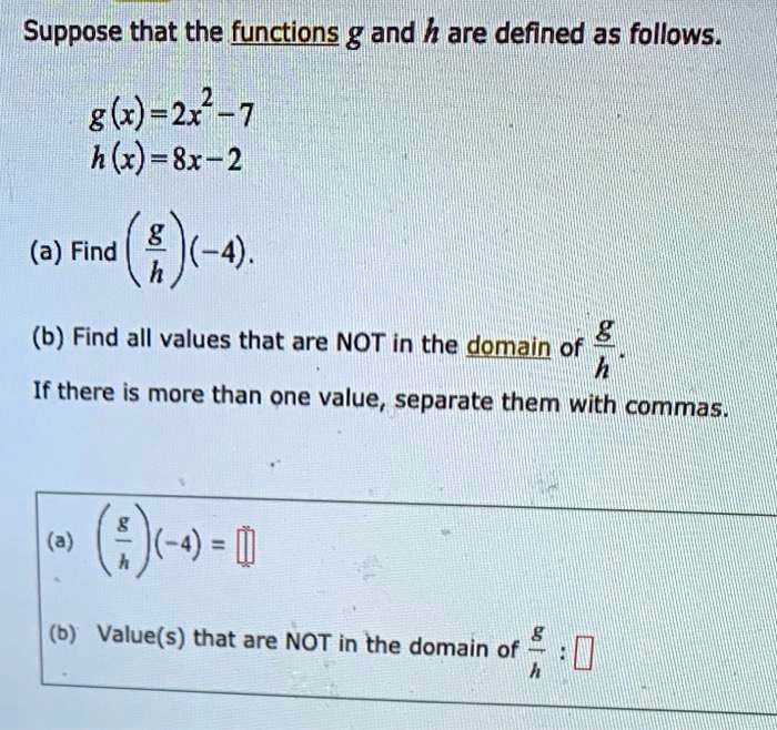 Suppose that the functions g and h are defined as follows.

g(x) = 2x^2 - 7
h(x) = 8x - 2

(a) Find (g/h)(-4).

(b) Find all values that are NOT in the domain of g/h.
If there is more than one value, separate them with commas.

(a) (g/h)(-4) = 
(b) Value(s) that are NOT in the domain of g/h :