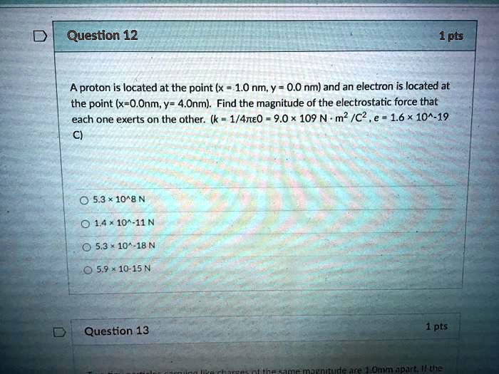 A proton is located at the point (x = 1.0 nm, y = 0.0 nm) and an electron is located at the point (x=0.0nm, y= 4.0nm). Find the magnitude of the electrostatic force that each one exerts on the other. (k = 1/4??0 = 9.0 × 10^9 N ? m^2 /C^2 , e = 1.6 × 10^-19 C)

5.3 × 10^8 N
1.4 × 10^-11 N
5.3 × 10^-18 N
5.9 × 10^-15 N