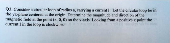 Q3. Consider a circular loop of radius a, carrying a current I. Let the circular loop be in the yz-plane centered at the origin. Determine the magnitude and direction of the magnetic field at the point (x, 0, 0) on the x-axis. Looking from a positive x point the current I in the loop is clockwise.