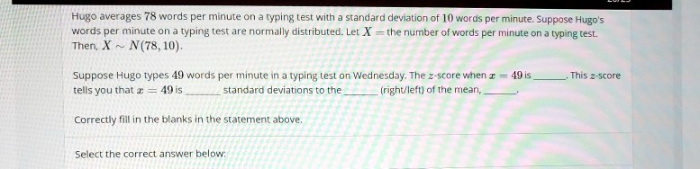 Hugo averages 78 words per minute on a typing test with a standard deviation of 10 words per minute. Suppose Hugo's words per minute on a typing test are normally distributed. Let X = the number of words per minute on a typing test. Then, X   N(78, 10).

Suppose Hugo types 49 words per minute in a typing test on Wednesday. The z-score when x = 49 is . This z-score tells you that x = 49 is  standard deviations to the  (right/left) of the mean, .

Correctly fill in the blanks in the statement above.

Select the correct answer below.