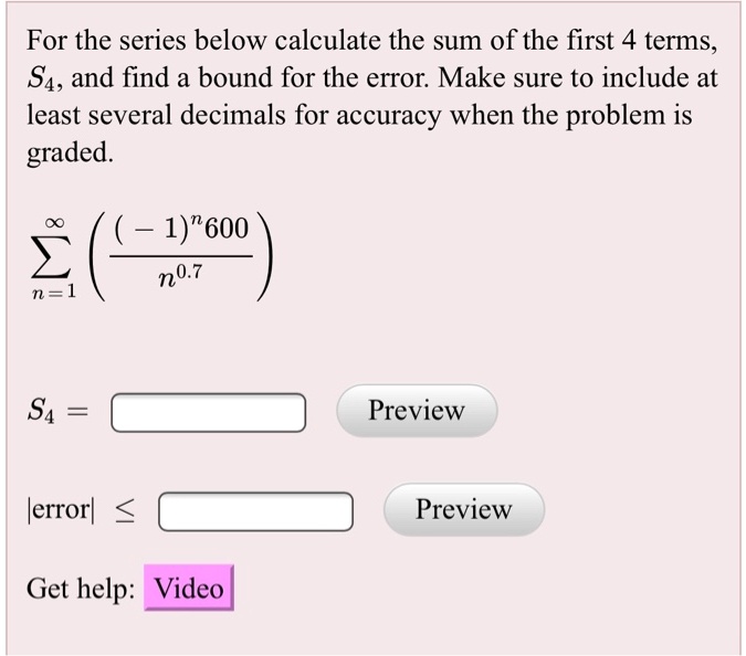 For the series below calculate the sum of the first 4 terms, S4, and find a bound for the error. Make sure to include at least several decimals for accuracy when the problem is graded.

sumn=1^inftyleft(frac(-1)^n 600n^0.7ight)

S4=

|error| leq