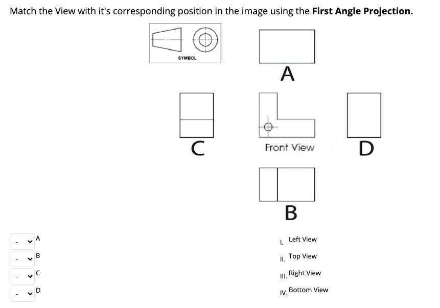 Match the View with it's corresponding position in the image using the First Angle Projection.
SYMBOL
A
C
Front View
D
B
A
Left View
I.
B
II. Top View
C
III. Right View
D
IV. Bottom View