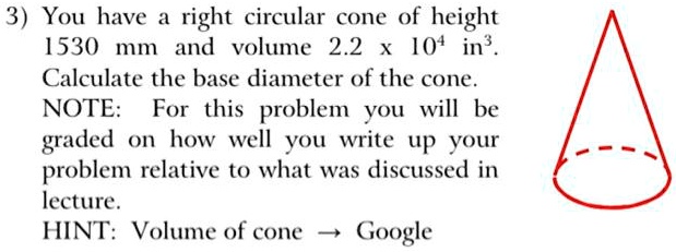 3) You have a right circular cone of height 1530 mm and volume 2.2 × 10^4 in^3. Calculate the base diameter of the cone. NOTE: For this problem you will be graded on how well you write up your problem relative to what was discussed in lecture. HINT: Volume of cone ? Google