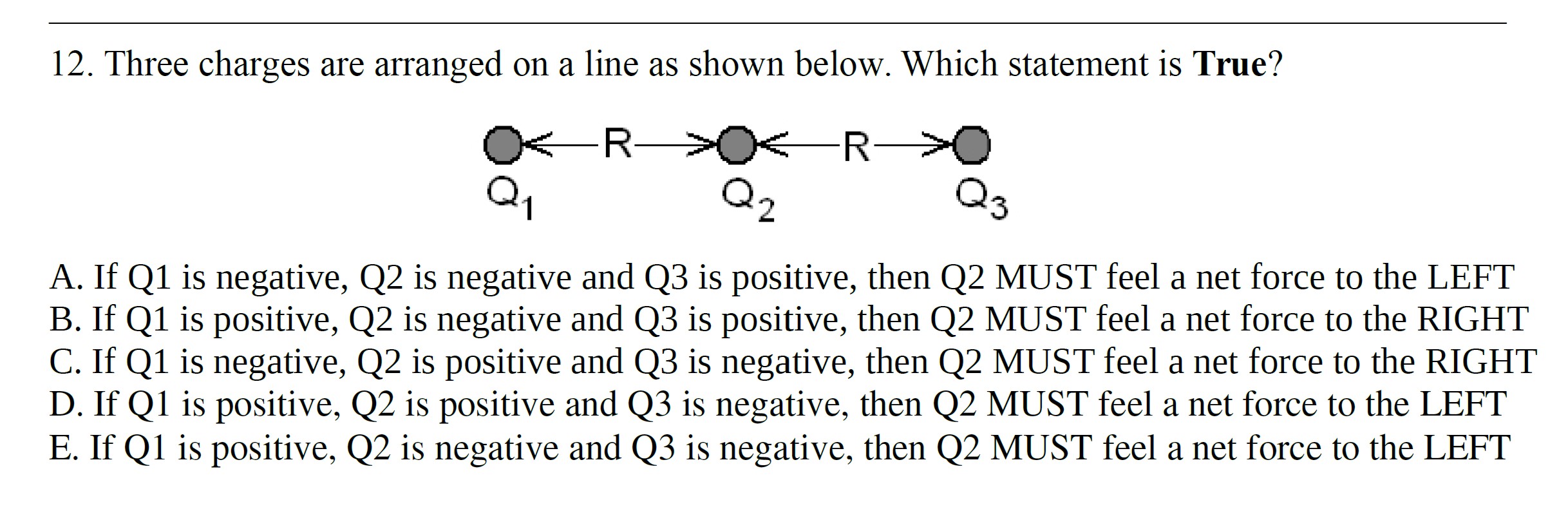 12. Three charges are arranged on a line as shown below. Which statement is True?
A. If Q1 is negative, Q2 is negative and Q3 is positive, then Q2 MUST feel a net force to the LEFT
B. If Q1 is positive, Q2 is negative and Q3 is positive, then Q2 MUST feel a net force to the RIGHT
C. If Q1 is negative, Q2 is positive and Q3 is negative, then Q2 MUST feel a net force to the RIGHT
D. If Q1 is positive, Q2 is positive and Q3 is negative, then Q2 MUST feel a net force to the LEFT
E. If Q1 is positive, Q2 is negative and Q3 is negative, then Q2 MUST feel a net force to the LEFT