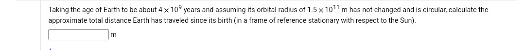 Taking the age of Earth to be about 4 × 10^9 years and assuming its orbital radius of 1.5 × 10^11 m has not changed and is circular, calculate the approximate total distance Earth has traveled since its birth (in a frame of reference stationary with respect to the Sun).