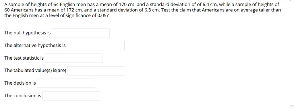 A sample of heights of 64 English men has a mean of 170 cm. and a standard deviation of of 6.4 cm, while a sample of heights of
60 Americans has a mean of 172 cm. and a standard deviation of 6.3 cm. Test the claim that Americans are on average taller than
the English men at a level of significance of 0.05?
The null hypothesis is
The alternative hypothesis is
The test statistic is
The tabulated value(s) is(are)
The decision is
The conclusion is