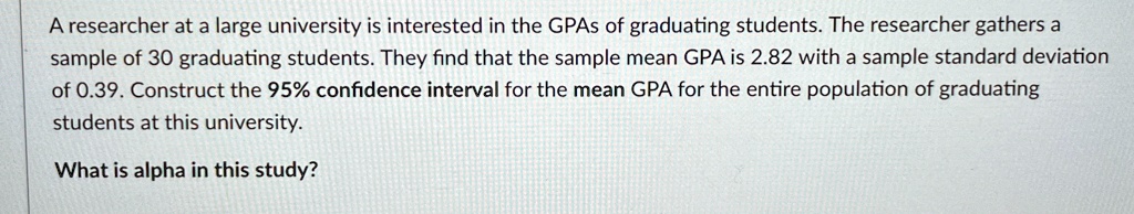 A researcher at a large university is interested in the GPAs of graduating students. The researcher gathers a sample of 30 graduating students. They find that the sample mean GPA is 2.82 with a sample standard deviation of 0.39. Construct the 95% confidence interval for the mean GPA for the entire population of graduating students at this university.
What is alpha in this study?