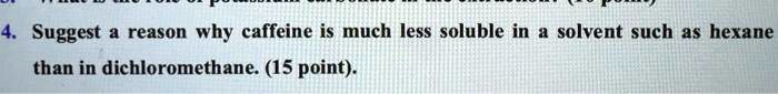 4. Suggest a reason why caffeine is much less soluble in a solvent such as hexane than in dichloromethane. (15 point).