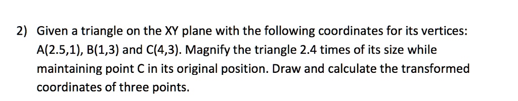 2) Given a triangle on the XY plane with the following coordinates for its vertices:
A(2.5,1), B(1,3) and C(4,3). Magnify the triangle 2.4 times of its size while
maintaining point C in its original position. Draw and calculate the transformed
coordinates of three points.