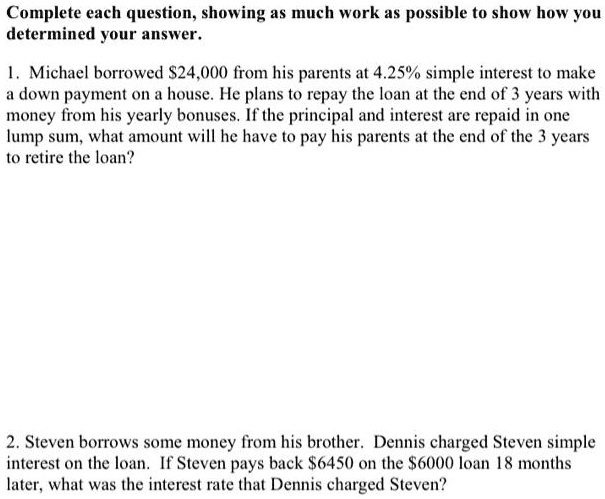Complete each question, showing as much work as possible to show how you determined your answer.

1. Michael borrowed 24,000 from his parents at 4.25% simple interest to make a down payment on a house. He plans to repay the loan at the end of 3 years with money from his yearly bonuses. If the principal and interest are repaid in one lump sum, what amount will he have to pay his parents at the end of the 3 years to retire the loan?

2. Steven borrows some money from his brother. Dennis charged Steven simple interest on the loan. If Steven pays back6450 on the 6000 loan 18 months later, what was the interest rate that Dennis charged Steven?