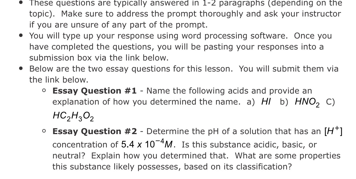 - These questions are typically answered in 1-2 paragraphs (depending on the topic). Make sure to address the prompt thoroughly and ask your instructor if you are unsure of any part of the prompt.
- You will type up your response using word processing software. Once you have completed the questions, you will be pasting your responses into a submission box via the link below.
- Below are the two essay questions for this lesson. You will submit them via the link below.
- Essay Question #1 - Name the following acids and provide an explanation of how you determined the name.
a) HI
b) ( mathrmHNO2 )
C) ( mathrmHC2 mathrmH3 mathrmO2 )
- Essay Question #2 - Determine the pH of a solution that has an ( left[mathrmH^+ight] ) concentration of ( 5.4 	imes 10^-4 mathrmM ). Is this substance acidic, basic, or neutral? Explain how you determined that. What are some properties this substance likely possesses, based on its classification?