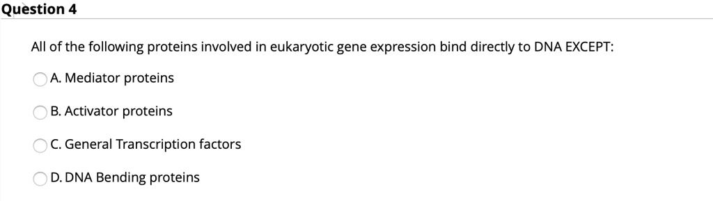 All of the following proteins involved in eukaryotic gene expression bind directly to DNA EXCEPT:
A. Mediator proteins
B. Activator proteins
C. General Transcription factors
D. DNA Bending proteins