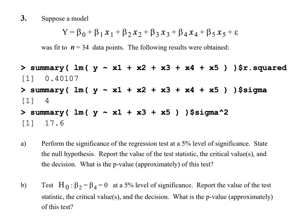 3. Suppose a model
Y = ?? + ??x? + ??x? + ??x? + ??x? + ??x? + ?
was fit to n = 34 data points. The following results were obtained:

> summary( lm( y   x1 + x2 + x3 + x4 + x5 ) )r.squared
[1] 0.40107
> summary( lm( y   x1 + x2 + x3 + x4 + x5 ) )sigma
[1] 4
> summary( lm( y   x1 + x3 + x5 ) )sigma^2
[1] 17.6

a) Perform the significance of the regression test at a 5% level of significance. State the null hypothesis. Report the value of the test statistic, the critical value(s), and the decision. What is the p-value (approximately) of this test?

b) Test H? : ?? = ?? = 0 at a 5% level of significance. Report the value of the test statistic, the critical value(s), and the decision. What is the p-value (approximately) of this test?