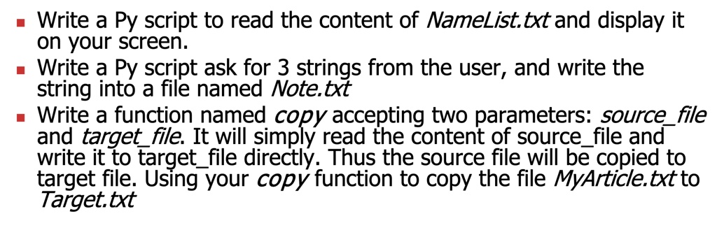 ? Write a Py script to read the content of NameList.txt and display it
on your screen.
? Write a Py script ask for 3 strings from the user, and write the
string into a file named Note.txt
? Write a function named copy accepting two parameters: sourcefile
and targetfile. It will simply read the content of sourcefile and
write it to targetfile directly. Thus the source file will be copied to
target file. Using your copy function to copy the file MyArticle.txt to
Target.txt