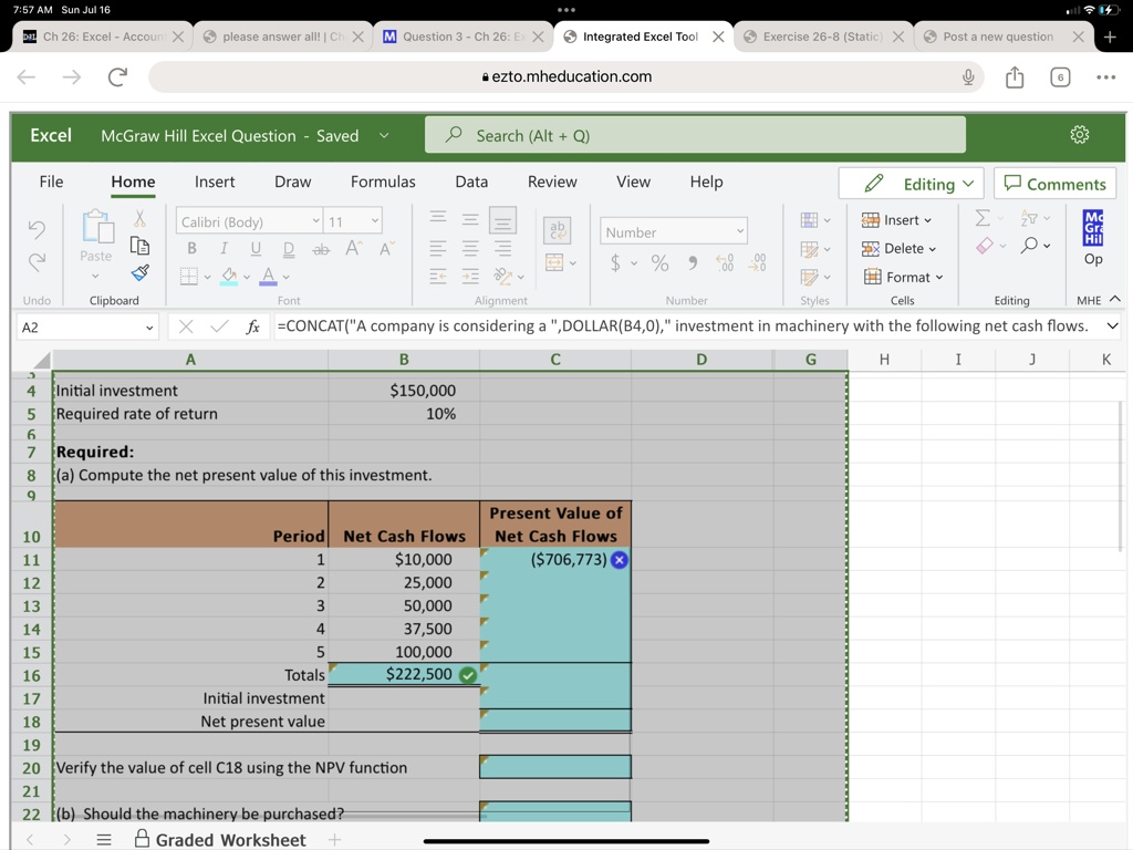 Initial investment 150,000
Required rate of return 10%

Required:
(a) Compute the net present value of this investment.

Period Net Cash Flows Present Value of Net Cash Flows
110,000 (706,773)
2 25,000
3 50,000
4 37,500
5 100,000
Totals222,500
Initial investment
Net present value

Verify the value of cell C18 using the NPV function

(b) Should the machinery be purchased?