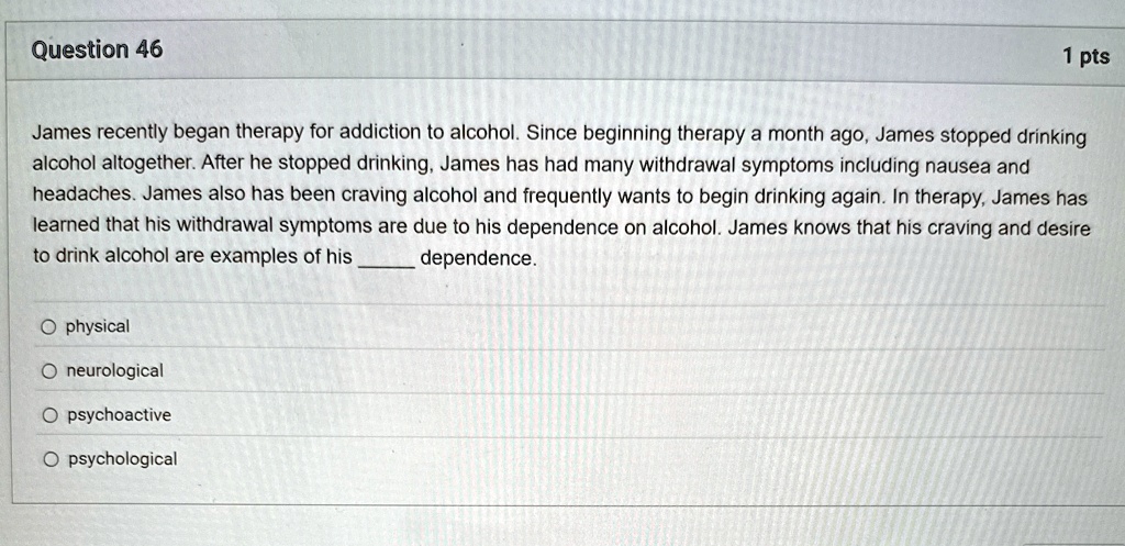 Question 46
1 pts
James recently began therapy for addiction to alcohol. Since beginning therapy a month ago, James stopped drinking
alcohol altogether. After he stopped drinking, James has had many withdrawal symptoms including nausea and
headaches. James also has been craving alcohol and frequently wants to begin drinking again. In therapy, James has
learned that his withdrawal symptoms are due to his dependence on alcohol. James knows that his craving and desire
to drink alcohol are examples of his  dependence.
O physical
O neurological
O psychoactive
O psychological