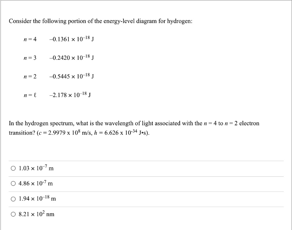 Consider the following portion of the energy-level diagram for hydrogen:
n = 4    -0.1361 x 10^-18 J
n = 3    -0.2420 x 10^-18 J
n = 2    -0.5445 x 10^-18 J
n = 1    -2.178 x 10^-18 J
In the hydrogen spectrum, what is the wavelength of light associated with the n = 4 to n = 2 electron transition? (c = 2.9979 x 10^8 m/s, h = 6.626 x 10^-34 J·s).
1.03 x 10^-7 m
4.86 x 10^-7 m
1.94 x 10^-18 m
8.21 x 10^2 nm