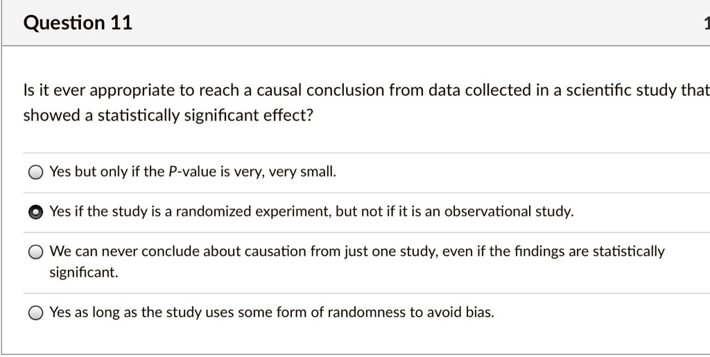 Question 11
Is it ever appropriate to reach a causal conclusion from data collected in a scientific study that
showed a statistically significant effect?
Yes but only if the P-value is very, very small.
Yes if the study is a randomized experiment, but not if it is an observational study.
We can never conclude about causation from just one study, even if the findings are statistically
significant.
Yes as long as the study uses some form of randomness to avoid bias.