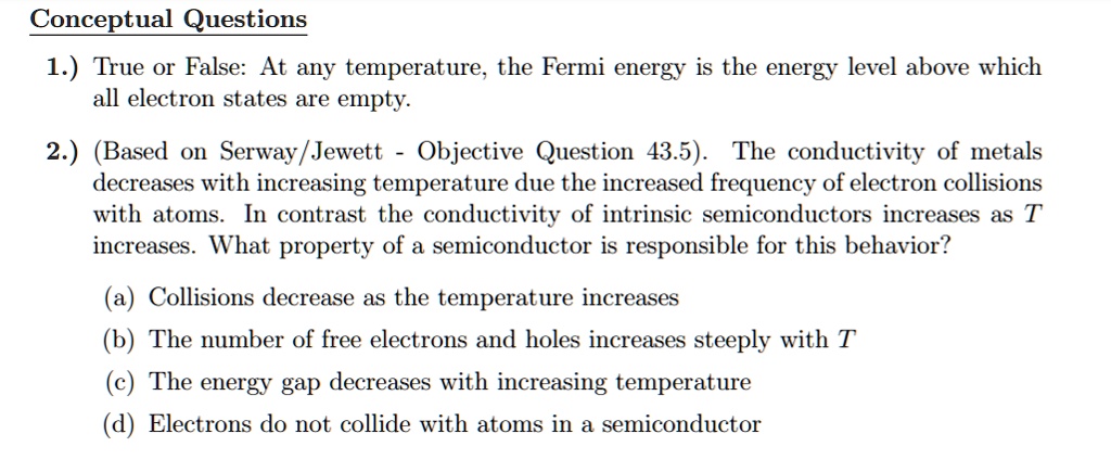 Conceptual Questions
1.) True or False: At any temperature, the Fermi energy is the energy level above which all electron states are empty.
2.) (Based on Serway/Jewett - Objective Question 43.5). The conductivity of metals decreases with increasing temperature due the increased frequency of electron collisions with atoms. In contrast the conductivity of intrinsic semiconductors increases as T increases. What property of a semiconductor is responsible for this behavior?
(a) Collisions decrease as the temperature increases
(b) The number of free electrons and holes increases steeply with T
(c) The energy gap decreases with increasing temperature
(d) Electrons do not collide with atoms in a semiconductor