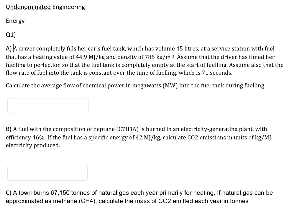 Undenominated Engineering
Energy
Q1)
A) A driver completely fills her car's fuel tank, which has volume 45 litres, at a service station with fuel that has a heating value of 44.9 MJ/kg and density of 785 kg/m³. Assume that the driver has timed her fuelling to perfection so that the fuel tank is completely empty at the start of fuelling. Assume also that the flow rate of fuel into the tank is constant over the time of fuelling, which is 71 seconds.
Calculate the average flow of chemical power in megawatts (MW) into the fuel tank during fuelling.
B) A fuel with the composition of heptane (C7H16) is burned in an electricity-generating plant, with efficiency 46%. If the fuel has a specific energy of 42 MJ/kg, calculate CO2 emissions in units of kg/MJ electricity produced.
C) A town burns 67,150 tonnes of natural gas each year primarily for heating. If natural gas can be approximated as methane (CH4), calculate the mass of CO2 emitted each year in tonnes