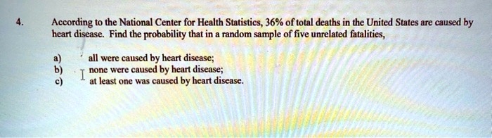 According to the National Center for Health Statistics, 36% of total deaths in the United States are caused by heart disease. Find the probability that in a random sample of five unrelated fatalities,
a) all were caused by heart disease;
b) none were caused by heart disease;
c) at least one was caused by heart disease.