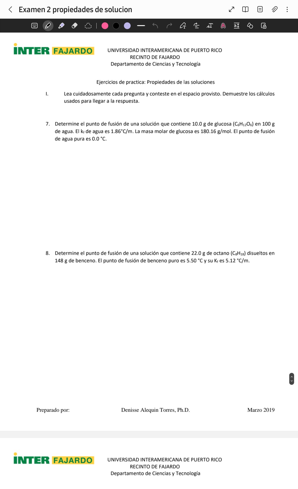 Examen 2 propiedades de solucion
UIV FAJARDO UNIVERSIDAD INTERAMERICANA DE PUERTO RICO
RECINTO DE FAJARDO
Departamento de Ciencias y Tecnología
Ejercicios de practica: Propiedades de las soluciones
I. Lea cuidadosamente cada pregunta y conteste en el espacio provisto. Demuestre los cálculos usados para llegar a la respuesta.
7. Determine el punto de fusión de una solución que contiene 10.0  g de glucosa (C6H12O6) en 100  g de agua. El kf de agua es 1.86^∘C / m. La masa molar de glucosa es 180.16  g / mol. El punto de fusión de agua pura es 0.0^∘C.
8. Determine el punto de fusión de una solución que contiene 22.0  g de octano (C8H18) disueltos en 148  g de benceno. El punto de fusión de benceno puro es 5.50^∘C y su Kf es 5.12^∘C / m.
Preparado por:
Denisse Alequin Torres, Ph.D.
Marzo 2019
INTER FAJARDO
UNIVERSIDAD INTERAMERICANA DE PUERTO RICO
RECINTO DE FAJARDO
Departamento de Ciencias y Tecnología
