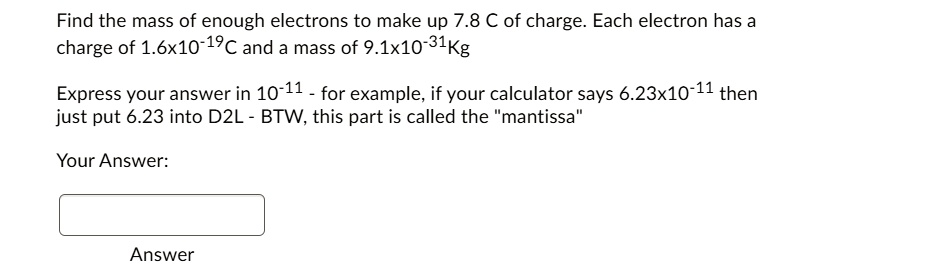 Find the mass of enough electrons to make up 7.8 C of charge. Each electron has a charge of 1.6x10^-19C and a mass of 9.1x10^-31Kg

Express your answer in 10^-11 - for example, if your calculator says 6.23x10^-11 then just put 6.23 into D2L - BTW, this part is called the "mantissa"