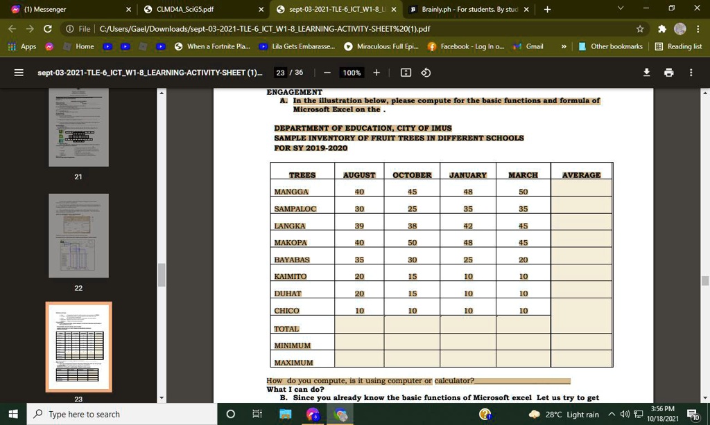 ENGAGEMENT
A. In the illustration below, please compute for the basic functions and formula of
Microsoft Excel on the.
DEPARTMENT OF EDUCATION, CITY OF IMUS
SAMPLE INVENTORY OF FRUIT TREES IN DIFFERENT SCHOOLS
FOR SY 2019-2020
TREES	AUGUST	OCTOBER	JANUARY	MARCH	AVERAGE
MANGGA	40	45	48	50
SAMPALOC	30	25	35	35
LANGKA	39	38	42	45
MAKOPA	40	50	48	45
BAYABAS	35	30	25	20
KAIMITO	20	15	10	10
DUHAT	20	15	10	10
CHICO	10	10	10	10
TOTAL
MINIMUM
MAXIMUM
How do you compute, is it using computer or calculator?
What I can do?
B. Since you already know the basic functions of Microsoft excel Let us try to get