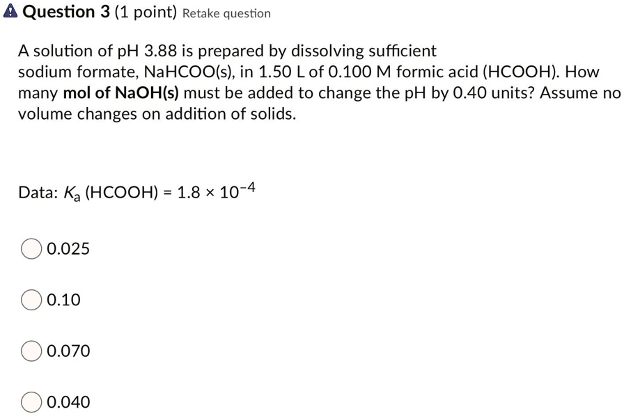 A solution of pH 3.88 is prepared by dissolving sufficient sodium formate, NaHCOO(s), in 1.50 L of 0.100 M formic acid (HCOOH). How many mol of NaOH(s) must be added to change the pH by 0.40 units? Assume no volume changes on addition of solids.
Data: Ka (HCOOH) = 1.8 × 10-4
0.025
0.10
0.070
0.040