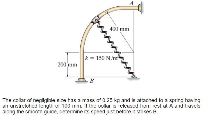 A
400 mm
k = 150 N/m
200 mm
B
The collar of negligible size has a mass of 0.25 kg and is attached to a spring having an unstretched length of 100 mm. If the collar is released from rest at A and travels along the smooth guide, determine its speed just before it strikes B.