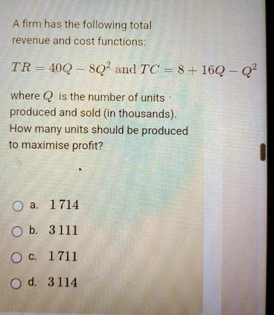 A firm has the following total revenue and cost functions:
TR = 40Q - 8Q^2 and TC = 8 + 16Q - Q^2
where Q is the number of units produced and sold (in thousands).
How many units should be produced to maximise profit?
a. 1714
b. 3111
c. 1711
d. 3114