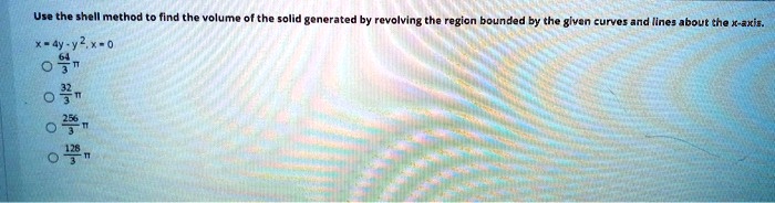 Use the shell method to find the volume of the solid generated by revolving the region bounded by the given curves and lines about the x-axis.
x = 4y - y², x = 0
64/3 ?
32/3 ?
256/3 ?
128/3 ?