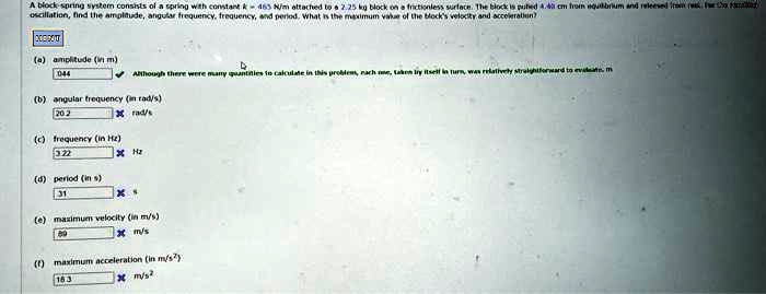 A block-spring system consists of a spring with constant 463 N/m attached to a 2.25 kg block on a frictionless surface. The block is pulled 4.4 cm from equilibrium and released. For the resulting oscillation, find the amplitude, angular frequency, frequency, and period. What is the maximum value of the block's velocity and acceleration?
000000
(a) amplitude (in m)
0.044
Although there were many quantities to calculate in this problem, each one, taken by itself in turn, was relatively straightforward to evaluate.
(b) angular frequency (in rad/s)
20.2 rad/s
(c) frequency (in Hz)
3.22 Hz
(d) period (in s)
3.1 s
(e) maximum velocity (in m/s)
0.89 m/s
(f) maximum acceleration (in m/s²)
16.3 m/s²