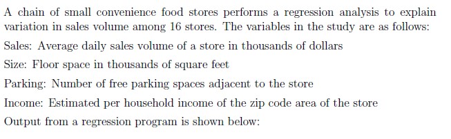 A chain of small convenience food stores performs a regression analysis to explain variation in sales volume among 16 stores. The variables in the study are as follows:

Sales: Average daily sales volume of a store in thousands of dollars
Size: Floor space in thousands of square feet
Parking: Number of free parking spaces adjacent to the store
Income: Estimated per household income of the zip code area of the store
Output from a regression program is shown below: