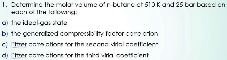 SOLVED: Problem 1: Calculate the compressibility factor and the molar  volume for ethane at 125Â°C and 24 bar using: i. The generalized Pitzer  correlation using Lee and Kesler tables. ii. The Pitzer