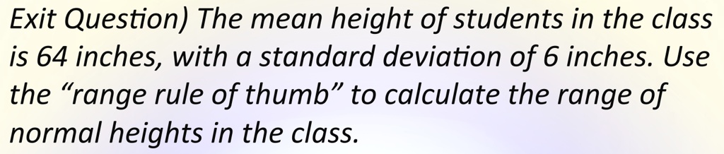 Exit Question) The mean height of students in the class is 64 inches, with a standard deviation of 6 inches. Use the “range rule of thumb” to calculate the range of normal heights in the class.