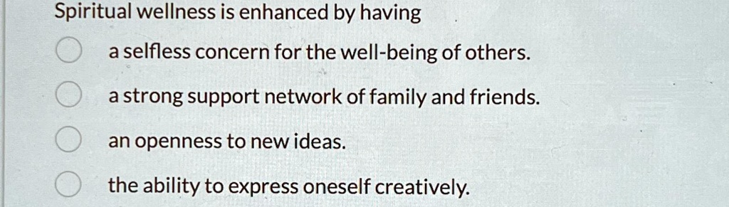 Spiritual wellness is enhanced by having
a selfless concern for the well-being of others.
a strong support network of family and friends.
an openness to new ideas.
the ability to express oneself creatively.