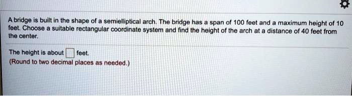 A bridge is built in the shape of a semielliptical arch. The bridge has a span of 100 feet and a maximum height of 10 feet. Choose a suitable rectangular coordinate system and find the height of the arch at a distance of 40 feet from the center.

The height is about feet.
(Round to two decimal places as needed.)