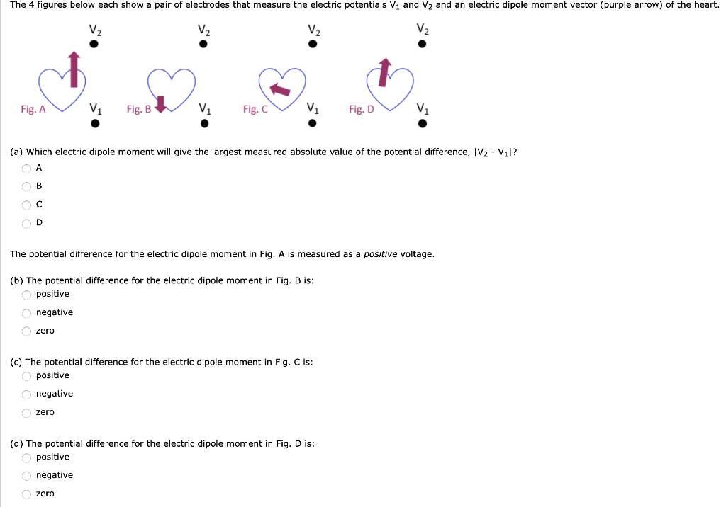 The 4 figures below each show a pair of electrodes that measure the electric potentials V? and V? and an electric dipole moment vector (purple arrow) of the heart.

(a) Which electric dipole moment will give the largest measured absolute value of the potential difference, |V? - V?|?
A
B
C
D

The potential difference for the electric dipole moment in Fig. A is measured as a positive voltage.

(b) The potential difference for the electric dipole moment in Fig. B is:
positive
negative
zero

(c) The potential difference for the electric dipole moment in Fig. C is:
positive
negative
zero

(d) The potential difference for the electric dipole moment in Fig. D is:
positive
negative
zero