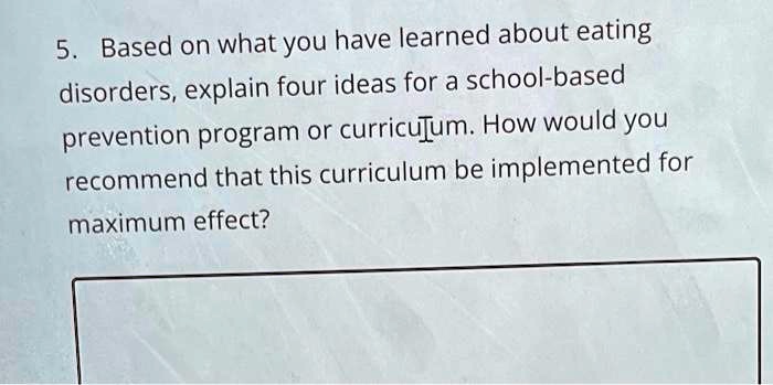 5. Based on what you have learned about eating disorders, explain four ideas for a school-based prevention program or curriculum. How would you recommend that this curriculum be implemented for maximum effect?