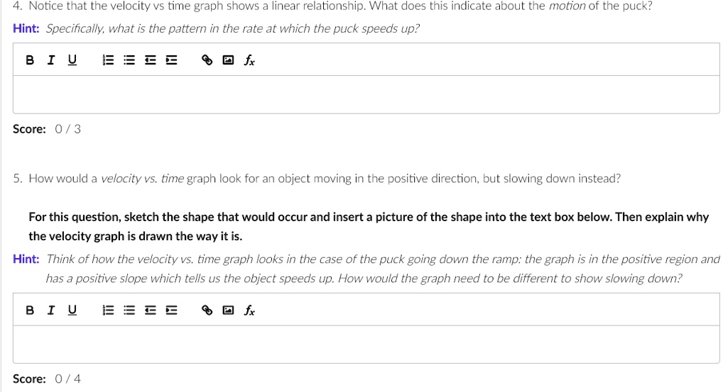 4. Notice that the velocity vs time graph shows a linear relationship. What does this indicate about the motion of the puck?
Hint: Specifically, what is the pattern in the rate at which the puck speeds up?
5. How would a velocity vs. time graph look for an object moving in the positive direction, but slowing down instead?
For this question, sketch the shape that would occur and insert a picture of the shape into the text box below. Then explain why the velocity graph is drawn the way it is.
Hint: Think of how the velocity vs. time graph looks in the case of the puck going down the ramp: the graph is in the positive region and has a positive slope which tells us the object speeds up. How would the graph need to be different to show slowing down?