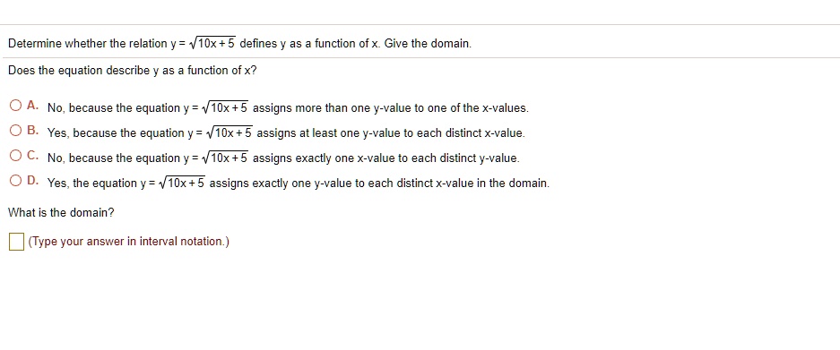 Determine whether the relation y = sqrt10x + 5 defines y as a function of x. Give the domain.
Does the equation describe y as a function of x?
-A. No, because the equation y = sqrt10x +5 assigns more than one y-value to one of the x-values.
-B. Yes, because the equation y = sqrt10x+5 assigns at least one y-value to each distinct x-value.
-C. No, because the equation y = sqrt10x+5 assigns exactly one x-value to each distinct y-value.
-D. Yes, the equation y = sqrt10x+5 assigns exactly one y-value to each distinct x-value in the domain.
What is the domain?
(Type your answer in interval notation.)