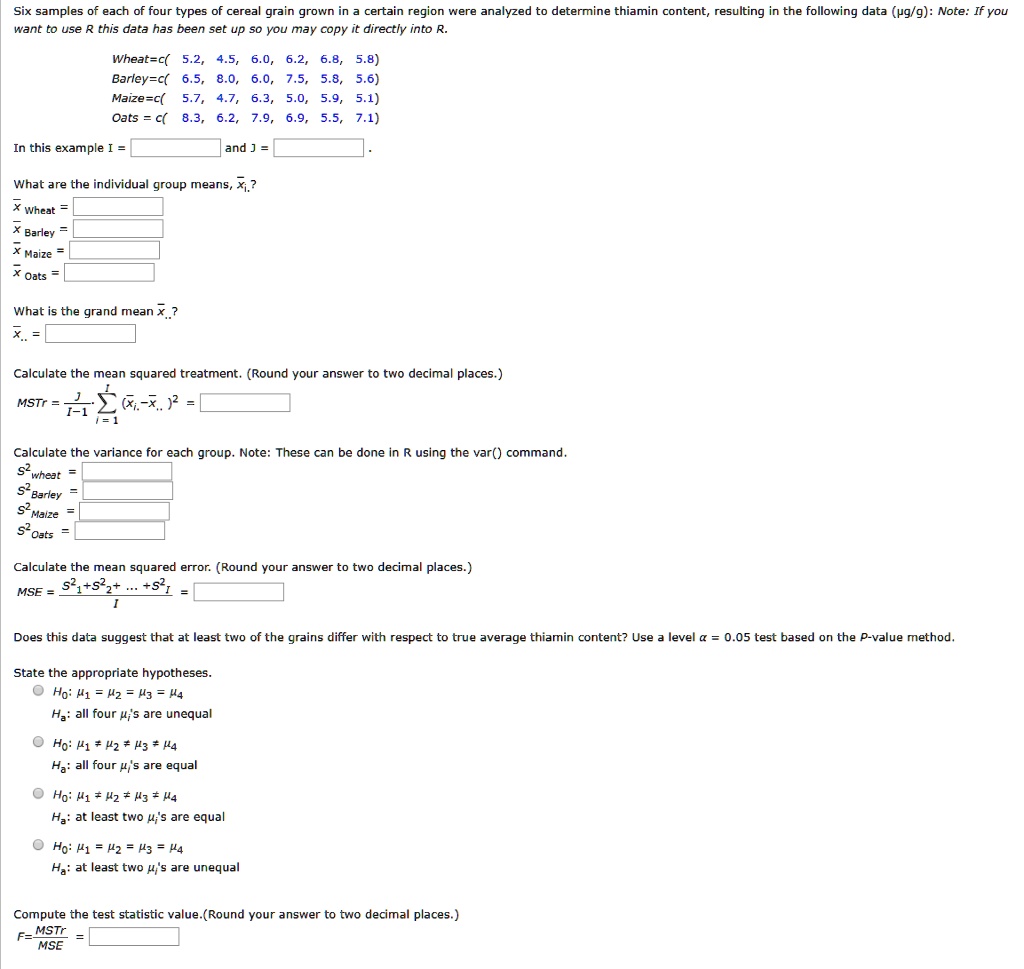 Six samples of each of four types of cereal grain grown in a certain region were analyzed to determine thiamin content, resulting in the following data (µg/g): Note: If you want to use R this data has been set up so you may copy it directly into R.
Wheat=c( 5.2, 4.5, 6.0, 6.2, 6.8, 5.8)
Barley=c( 6.5, 8.0, 6.0, 7.5, 5.8, 5.6)
Maize=c( 5.7, 4.7, 6.3, 5.0, 5.9, 5.1)
Oats = c( 8.3, 6.2, 7.9, 6.9, 5.5, 7.1)
In this example I = and J = .
What are the individual group means, x?i.?
x? Wheat =
x? Barley =
x? Maize =
x? Oats =
What is the grand mean x?..?
x?.. =
Calculate the mean squared treatment. (Round your answer to two decimal places.)
MSTr = J/(I-1) * ?(x?i. - x?..)² =
Calculate the variance for each group. Note: These can be done in R using the var() command.
S²wheat =
S²Barley =
S²Maize =
S²Oats =
Calculate the mean squared error. (Round your answer to two decimal places.)
MSE = (S²1 + S²2 + ... + S²I) / I =
Does this data suggest that at least two of the grains differ with respect to true average thiamin content? Use a level ? = 0.05 test based on the P-value method.
State the appropriate hypotheses.
H0: ?1 = ?2 = ?3 = ?4
Ha: all four ?i's are unequal
H0: ?1 ? ?2 ? ?3 ? ?4
Ha: all four ?i's are equal
H0: ?1 ? ?2 ? ?3 ? ?4
Ha: at least two ?i's are equal
H0: ?1 = ?2 = ?3 = ?4
Ha: at least two ?i's are unequal
Compute the test statistic value. (Round your answer to two decimal places.)
F = MSTr / MSE =