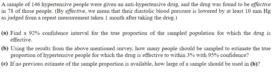 A sample of 146 hypertensive people were given an anti-hypertensive drug, and the drug was found to be effective in 78 of those people. (By effective, we mean that their diastolic blood pressure is lowered by at least 10 mm Hg as judged from a repeat measurement taken 1 month after taking the drug.)

(a) Find a 92% confidence interval for the true proportion of the sampled population for which the drug is effective.
(b) Using the results from the above mentioned survey, how many people should be sampled to estimate the true proportion of hypertensive people for which the drug is effective to within 3% with 95% confidence?
(c) If no previous estimate of the sample proportion is available, how large of a sample should be used in (b)?