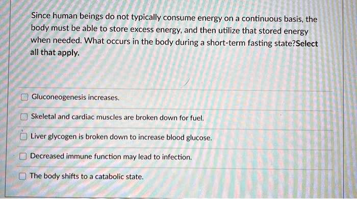 Since human beings do not typically consume energy on a continuous basis, the body must be able to store excess energy, and then utilize that stored energy when needed. What occurs in the body during a short-term fasting state? Select all that apply.

Gluconeogenesis increases.
Skeletal and cardiac muscles are broken down for fuel.
Liver glycogen is broken down to increase blood glucose.
Decreased immune function may lead to infection.
The body shifts to a catabolic state.